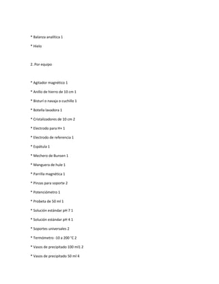 * Balanza analítica 1

* Hielo



2. Por equipo



* Agitador magnético 1

* Anillo de hierro de 10 cm 1

* Bisturí o navaja o cuchillo 1

* Botella lavadora 1

* Cristalizadores de 10 cm 2

* Electrodo para H+ 1

* Electrodo de referencia 1

* Espátula 1

* Mechero de Bunsen 1

* Manguera de hule 1

* Parrilla magnética 1

* Pinzas para soporte 2

* Potenciómetro 1

* Probeta de 50 ml 1

* Solución estándar pH 7 1

* Solución estándar pH 4 1

* Soportes universales 2

* Termómetro -10 a 200 °C 2

* Vasos de precipitado 100 ml1 2

* Vasos de precipitado 50 ml 4
 