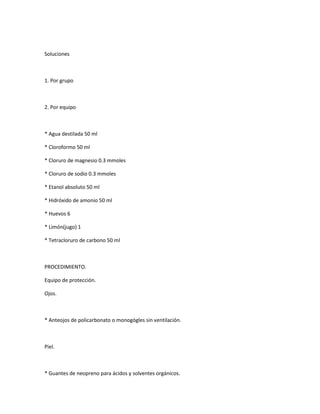 Soluciones



1. Por grupo



2. Por equipo



* Agua destilada 50 ml

* Cloroformo 50 ml

* Cloruro de magnesio 0.3 mmoles

* Cloruro de sodio 0.3 mmoles

* Etanol absoluto 50 ml

* Hidróxido de amonio 50 ml

* Huevos 6

* Limón(jugo) 1

* Tetracloruro de carbono 50 ml



PROCEDIMIENTO.

Equipo de protección.

Ojos.



* Anteojos de policarbonato o monogógles sin ventilación.



Piel.



* Guantes de neopreno para ácidos y solventes orgánicos.
 