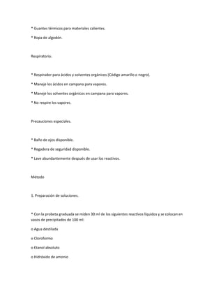 * Guantes térmicos para materiales calientes.

* Ropa de algodón.



Respiratorio.



* Respirador para ácidos y solventes orgánicos (Código amarillo o negro).

* Maneje los ácidos en campana para vapores.

* Maneje los solventes orgánicos en campana para vapores.

* No respire los vapores.



Precauciones especiales.



* Baño de ojos disponible.

* Regadera de seguridad disponible.

* Lave abundantemente después de usar los reactivos.



Método



1. Preparación de soluciones.



* Con la probeta graduada se miden 30 ml de los siguientes reactivos líquidos y se colocan en
vasos de precipitados de 100 ml:

o Agua destilada

o Cloroformo

o Etanol absoluto

o Hidróxido de amonio
 