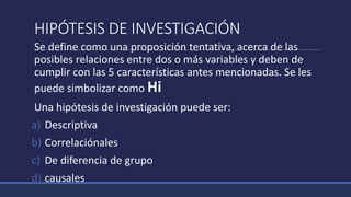 HIPÓTESIS DE INVESTIGACIÓN
Se define como una proposición tentativa, acerca de las
posibles relaciones entre dos o más variables y deben de
cumplir con las 5 características antes mencionadas. Se les
puede simbolizar como Hi
Una hipótesis de investigación puede ser:
a) Descriptiva
b) Correlaciónales
c) De diferencia de grupo
d) causales
 