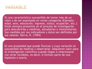 Es una característica susceptible de tomar más de un
valor o de ser expresada en varias categorías (Ejemplo:
edad, sexo, educación, ingresos, status, ocupación, etc.).
Están siempre presentes en el proceso de investigación
para descubrirlas y medirlas, estudiarlas e interpretarlas.
Son medidas por sus indicadores y éstos son definidos por
sus valores. Sierra, R. (1994)

Es una propiedad que puede fluctuar y cuya variación es
susceptible de medirse u observarse. Adquieren valor para
la investigación científica cuando llegan a relacionarse
con otras variables, es decir, si forman parte de una
hipótesis o teoría.

 