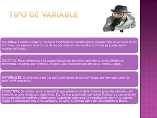 CONTINUA: Cuando el objeto, suceso o fenómeno de estudio puede adoptar más de un valor en un
continuo, por ejemplo la estatura de las personas es una variable continua ya puede asumir
valores continuos.

DISCRETAS: Hace referencia a la categorización en términos cualitativos entre diferentes
elementos o sujetos, por ejemplo, el sexo, clasificaciones sociales (alta, media, baja).

INDIVIDUALES: Se diferencia por las particularidades de los individuos, por ejemplo: color de
pelo, nivel educativo.
COLECTIVAS: Se centra las características que presenta un determinado grupo de personas, por
ejemplo, grupos religiosos, deportivos. Etc. Es una propiedad que puede fluctuar y cuya variación
es susceptible de medirse u observarse. Adquieren valor para la investigación científica cuando
llegan a relacionarse con otras variables, es decir, si forman parte de una hipótesis o teoría.

 