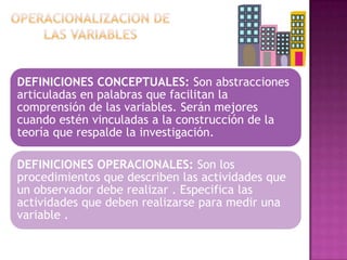 DEFINICIONES CONCEPTUALES: Son abstracciones
articuladas en palabras que facilitan la
comprensión de las variables. Serán mejores
cuando estén vinculadas a la construcción de la
teoría que respalde la investigación.
DEFINICIONES OPERACIONALES: Son los
procedimientos que describen las actividades que
un observador debe realizar . Especifica las
actividades que deben realizarse para medir una
variable .

 