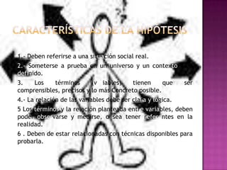1.- Deben referirse a una situación social real.
2.- Someterse a prueba en un universo y un contexto bien
definido.
3.
Los
términos
(variables)
tienen
que
ser
comprensibles, precisos y lo más Concreto posible.
4.- La relación de las variables debe ser clara y lógica.
5 Los términos y la relación planteada entre variables, deben
poder observarse y medirse, o sea tener referentes en la
realidad.
6 . Deben de estar relacionadas con técnicas disponibles para
probarla.

 