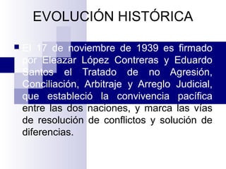 EVOLUCIÓN HISTÓRICA
 El 17 de noviembre de 1939 es firmado
por Eleazar López Contreras y Eduardo
Santos el Tratado de no Agresión,
Conciliación, Arbitraje y Arreglo Judicial,
que estableció la convivencia pacífica
entre las dos naciones, y marca las vías
de resolución de conflictos y solución de
diferencias.
 