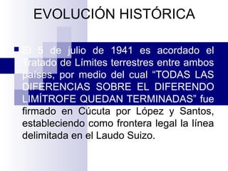 EVOLUCIÓN HISTÓRICA
 El 5 de julio de 1941 es acordado el
Tratado de Límites terrestres entre ambos
países, por medio del cual “TODAS LAS
DIFERENCIAS SOBRE EL DIFERENDO
LIMÍTROFE QUEDAN TERMINADAS” fue
firmado en Cúcuta por López y Santos,
estableciendo como frontera legal la línea
delimitada en el Laudo Suizo.
 