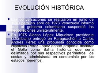EVOLUCIÓN HISTÓRICA
 Las conversaciones se realizaron en junio de
1970 pero en abril de 1973 Venezuela informó
que el gobierno colombiano suspendió las
negociaciones unilateralmente.
 En 1975 Alonso López Miquelsen presidente
colombiano entregó en Paraguachón a Carlos
Andrés Pérez una propuesta conocida como
Hipótesis Pérez-López donde proponía declarar
el Golfo como Bahía histórica que sería
delimitada por sus respectivos perímetros de
costas y administrada en condominio por los
estados ribereños.
 