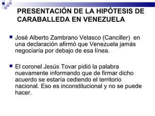 PRESENTACIÓN DE LA HIPÓTESIS DE
CARABALLEDA EN VENEZUELA
 José Alberto Zambrano Velasco (Canciller) en
una declaración afirmó que Venezuela jamás
negociaría por debajo de esa línea.
 El coronel Jesús Tovar pidió la palabra
nuevamente informando que de firmar dicho
acuerdo se estaría cediendo el territorio
nacional. Eso es inconstitucional y no se puede
hacer.
 