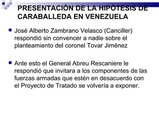 PRESENTACIÓN DE LA HIPÓTESIS DE
CARABALLEDA EN VENEZUELA
 José Alberto Zambrano Velasco (Canciller)
respondió sin convencer a nadie sobre el
planteamiento del coronel Tovar Jiménez
 Ante esto el General Abreu Rescaniere le
respondió que invitara a los componentes de las
fuerzas armadas que estén en desacuerdo con
el Proyecto de Tratado se volvería a exponer.
 