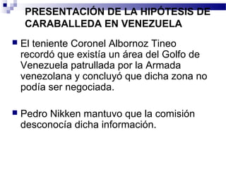 PRESENTACIÓN DE LA HIPÓTESIS DE
CARABALLEDA EN VENEZUELA
 El teniente Coronel Albornoz Tineo
recordó que existía un área del Golfo de
Venezuela patrullada por la Armada
venezolana y concluyó que dicha zona no
podía ser negociada.
 Pedro Nikken mantuvo que la comisión
desconocía dicha información.
 
