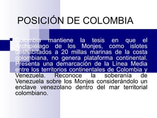 POSICIÓN DE COLOMBIA
 Colombia mantiene la tesis en que el
Archipiélago de los Monjes, como islotes
deshabitados a 20 millas marinas de la costa
colombiana, no genera plataforma continental.
Presenta una demarcación de la Línea Media
entre los territorios continentales de Colombia y
Venezuela. Reconoce la soberanía de
Venezuela sobre los Monjes considerándolo un
enclave venezolano dentro del mar territorial
colombiano.
 