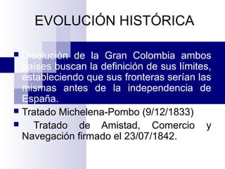EVOLUCIÓN HISTÓRICA
 Disolución de la Gran Colombia ambos
países buscan la definición de sus límites,
estableciendo que sus fronteras serían las
mismas antes de la independencia de
España.
 Tratado Michelena-Pombo (9/12/1833)
 Tratado de Amistad, Comercio y
Navegación firmado el 23/07/1842.
 