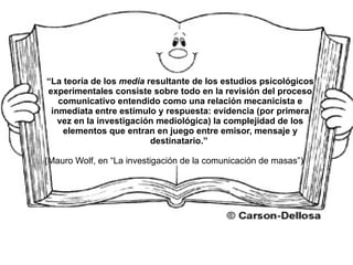 “ La teoría de los  media  resultante de los estudios psicológicos experimentales consiste sobre todo en la revisión del proceso comunicativo entendido como una relación mecanicista e inmediata entre estímulo y respuesta: evidencia (por primera vez en la investigación mediológica) la complejidad de los elementos que entran en juego entre emisor, mensaje y destinatario.”   (Mauro Wolf, en “La investigación de la comunicación de masas”) 
