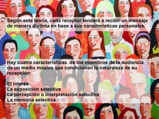 Según esta teoría, cada receptor tenderá a recibir un mensaje de manera distinta en base a sus características personales. Hay cuatro características  de los miembros de la audiencia de un medio masivo que condicionan la naturaleza de su recepción: El interés 