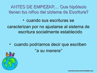 ANTES DE EMPEZAR… Que hipótesis
tienen los niños del sistema de Escritura?
        • cuando sus escrituras se
caracterizan por no ajustarse al sistema de
     escritura socialmente establecido

 • cuando podríamos decir que escriben
            “a su manera”
 