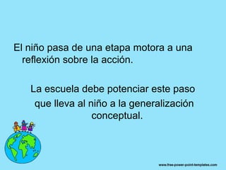 El niño pasa de una etapa motora a una
  reflexión sobre la acción.

   La escuela debe potenciar este paso
    que lleva al niño a la generalización
                  conceptual.
 
