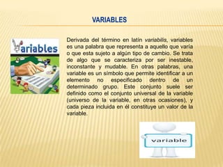 VARIABLES
Derivada del término en latín variabilis, variables
es una palabra que representa a aquello que varía
o que esta sujeto a algún tipo de cambio. Se trata
de algo que se caracteriza por ser inestable,
inconstante y mudable. En otras palabras, una
variable es un símbolo que permite identificar a un
elemento no especificado dentro de un
determinado grupo. Este conjunto suele ser
definido como el conjunto universal de la variable
(universo de la variable, en otras ocasiones), y
cada pieza incluida en él constituye un valor de la
variable.

 