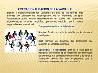 OPERACIONALIZACIÓN DE LA VARIABLE
Definir y operacionalizar las variables es una de las tareas más
difíciles del proceso de investigación, es un momento de gran
importancia pues tendrá repercusiones en todos los momentos
siguientes, es hacerlas tangibles, operativas, medible o por lo menos
registrable en la realidad.
Comprende tres tipos de definiciones:
Nominal: Es el nombre de la variable que le interesa al
investigador.

Real: Consiste en determinar las dimensiones que
contienen las variables nominales.
Operacional o Indicadores. Esta da la base para su
medición y la definición de los indicadores que constituyen
los elementos más concretos de una variable y de donde el
investigador derivará los ítems o preguntas para el
instrumento con que recolectará la información

 