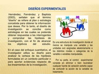 DISEÑOS EXPERIMENTALES
Hernández, Fernández y Baptista
(2003), señalan que el término
“diseño” se refiere al plan o estrategia
concebida para obtener la información
que desea. Por lo tanto, el diseño de
investigación
se
concibe
como
estrategias en las cuales se pretende
obtener respuestas a las interrogantes
y comprobar las hipótesis de
investigación, con el fin de alcanzar Es una estructura de investigación donde al
los
objetivos
del
estudio. menos se manipula una variable y las
unidades son asignadas aleatoriamente a
En el caso del enfoque cuantitativo, el los distintos niveles o categorías de la
investigador utiliza su diseño para variable o variables manipuladas.
analizar la certeza de las hipótesis
formuladas en un contexto particular o
Por su parte, el control experimental
para aportar evidencias respecto de consiste en eliminar o bien neutralizar
los lineamientos de la investigación.
cualquier fuente de variación extraña capaz
de confundir la acción de la variable de
tratamiento.

 