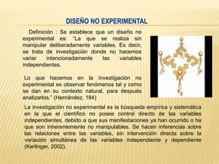 DISEÑO NO EXPERIMENTAL
Definición : Se establece que un diseño no
experimental es: “La que se realiza sin
manipular deliberadamente variables. Es decir,
se trata de investigación donde no hacemos
variar
intencionadamente
las
variables
independientes.
Lo que hacemos en la investigación no
experimental es observar fenómenos tal y como
se dan en su contexto natural, para después
analizarlos.” (Hernández, 184)
La investigación no experimental es la búsqueda empírica y sistemática
en la que el científico no posee control directo de las variables
independientes, debido a que sus manifestaciones ya han ocurrido o ha
que son inherentemente no manipulables. Se hacen inferencias sobre
las relaciones entre las variables, sin intervención directa sobre la
variación simultánea de las variables independiente y dependiente
(Kerlinger, 2002).

 