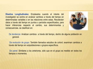Diseños Longitudinales: Empleados cuando el interés del
investigador se centra en analizar cambios a través del tiempo en
determinadas variables o en las relaciones entre estas. Recolectan
datos a través del tiempo en puntos o períodos especificados, para
hacer inferencias respecto al cambio, sus determinantes y
consecuencias. se clasifican en:

De tendencia: Analizan cambios a través del tiempo, dentro de alguna población en
general.
De evolución de grupo: También llamados estudios de cohort, examinan cambios a
través del tiempo en subpoblaciones o grupos específicos.
De panel: Similares a los anteriores, sólo que en el grupo es medido en todos los
tiempos o momentos.

 