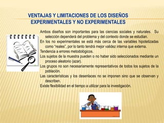 VENTAJAS Y LIMITACIONES DE LOS DISEÑOS
EXPERIMENTALES Y NO EXPERIMENTALES
Ambos diseños son importantes para las ciencias sociales y naturales. Su
selección dependerá del problema y del contexto donde se estudian.
En los no experimentales se está más cerca de las variables hipotetizadas
como “reales”, por lo tanto tendrá mejor validez interna que externa.
Tendencia a errores metodológicos.
Los sujetos de la muestra pueden o no haber sido seleccionados mediante un
proceso aleatorio (azar).
Los grupos no son necesariamente representativos de todos los sujetos de la
población.
Las características y los desenlaces no se imponen sino que se observan y
describen.
Existe flexibilidad en el tiempo a utilizar para la investigación.

 