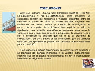 CONCLUSIONES
Existe una relación directa entre HIPÓTESIS, VARIABLES, DISEÑOS
EXPERIMENTALES Y NO EXPERIMENTALES, estos conceptos ya
estudiados señalan las relaciones o vínculos existentes entre las
variables y cuales de ellas se deben estudiar, sugieren una
explicación en ciertos hechos y orientan la investigación en
otros, por otra parte toda hipótesis lleva implícito un valor, un
significado, una solución especifica al problema; esto sería la
variable, o sea el valor que se le da a la hipótesis, la variable viene a
ser el contenido de solución que se le da al problema de
investigación, siendo a través de los indicadores que las variables
definidas conceptualmente pueden ser definidas operacionalmente
para su medición.
Con respecto al diseño experimental se construye una situación y
se manipula de manera intencional a la variable independiente,
mientras que en el diseño no experimental no hay ni manipulación
intencional ni asignación al azar.

 