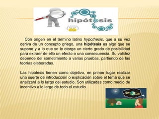 HIPÓTESIS

Con origen en el término latino hypothesis, que a su vez
deriva de un concepto griego, una hipótesis es algo que se
supone y a lo que se le otorga un cierto grado de posibilidad
para extraer de ello un efecto o una consecuencia. Su validez
depende del sometimiento a varias pruebas, partiendo de las
teorías elaboradas.

Las hipótesis tienen como objetivo, en primer lugar realizar
una suerte de introducción o explicación sobre el tema que se
analizará a lo largo del estudio. Son utilizadas como medio de
incentivo a lo largo de todo el estudio.

 