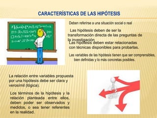 CARACTERÍSTICAS DE LAS HIPÓTESIS
Deben referirse a una situación social o real
Las hipótesis deben de ser la
transformación directa de las preguntas de
la investigación
Las hipótesis deben estar relacionadas
con técnicas disponibles para probarlas.
Las variables de las hipótesis tienen que ser comprensibles,
bien definidas y lo más concretas posibles.

La relación entre variables propuesta
por una hipótesis debe ser clara y
verosímil (lógica).
Los términos de la hipótesis y la
relación planteada entre ellos,
deben poder ser observados y
medidos, o sea tener referentes
en la realidad.

 