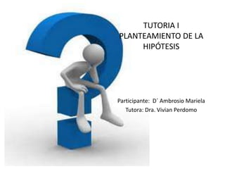 TUTORIA IPLANTEAMIENTO DE LA HIPÓTESIS Participante:  D´ Ambrosio Mariela Tutora: Dra. Vivian Perdomo 