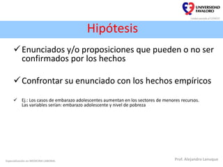 Hipótesis
Enunciados y/o proposiciones que pueden o no ser
confirmados por los hechos
Confrontar su enunciado con los hechos empíricos
 Ej.: Los casos de embarazo adolescentes aumentan en los sectores de menores recursos.
Las variables serían: embarazo adolescente y nivel de pobreza
Especialización en MEDICINA LABORAL Prof. Alejandro Lanuque
 