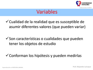 Variables
Cualidad de la realidad que es susceptible de
asumir diferentes valores (que pueden variar)
Son características o cualidades que pueden
tener los objetos de estudio
Conforman los hipótesis y pueden medirlas
Especialización en MEDICINA LABORAL Prof. Alejandro Lanuque
 