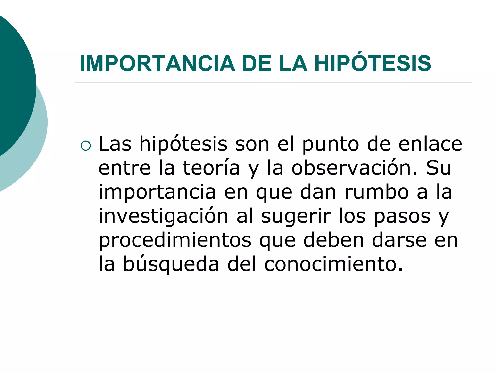 IMPORTANCIA DE LA HIPÓTESIS
 Las hipótesis son el punto de enlace
entre la teoría y la observación. Su
importancia en que dan rumbo a la
investigación al sugerir los pasos y
procedimientos que deben darse en
la búsqueda del conocimiento.
 
