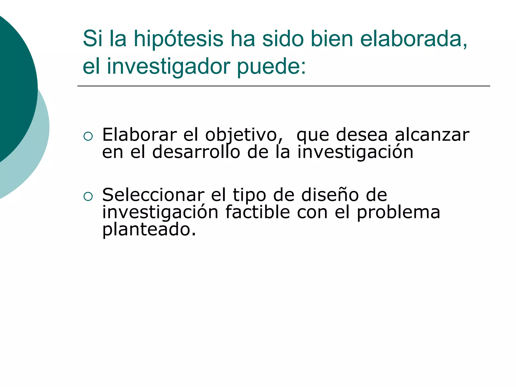 Si la hipótesis ha sido bien elaborada,
el investigador puede:
 Elaborar el objetivo, que desea alcanzar
en el desarrollo de la investigación
 Seleccionar el tipo de diseño de
investigación factible con el problema
planteado.
 