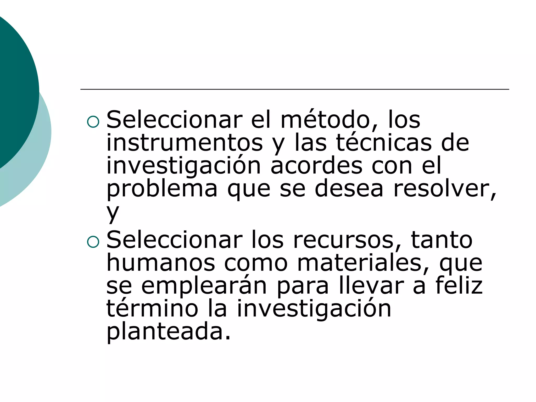  Seleccionar el método, los
instrumentos y las técnicas de
investigación acordes con el
problema que se desea resolver,
y
 Seleccionar los recursos, tanto
humanos como materiales, que
se emplearán para llevar a feliz
término la investigación
planteada.
 