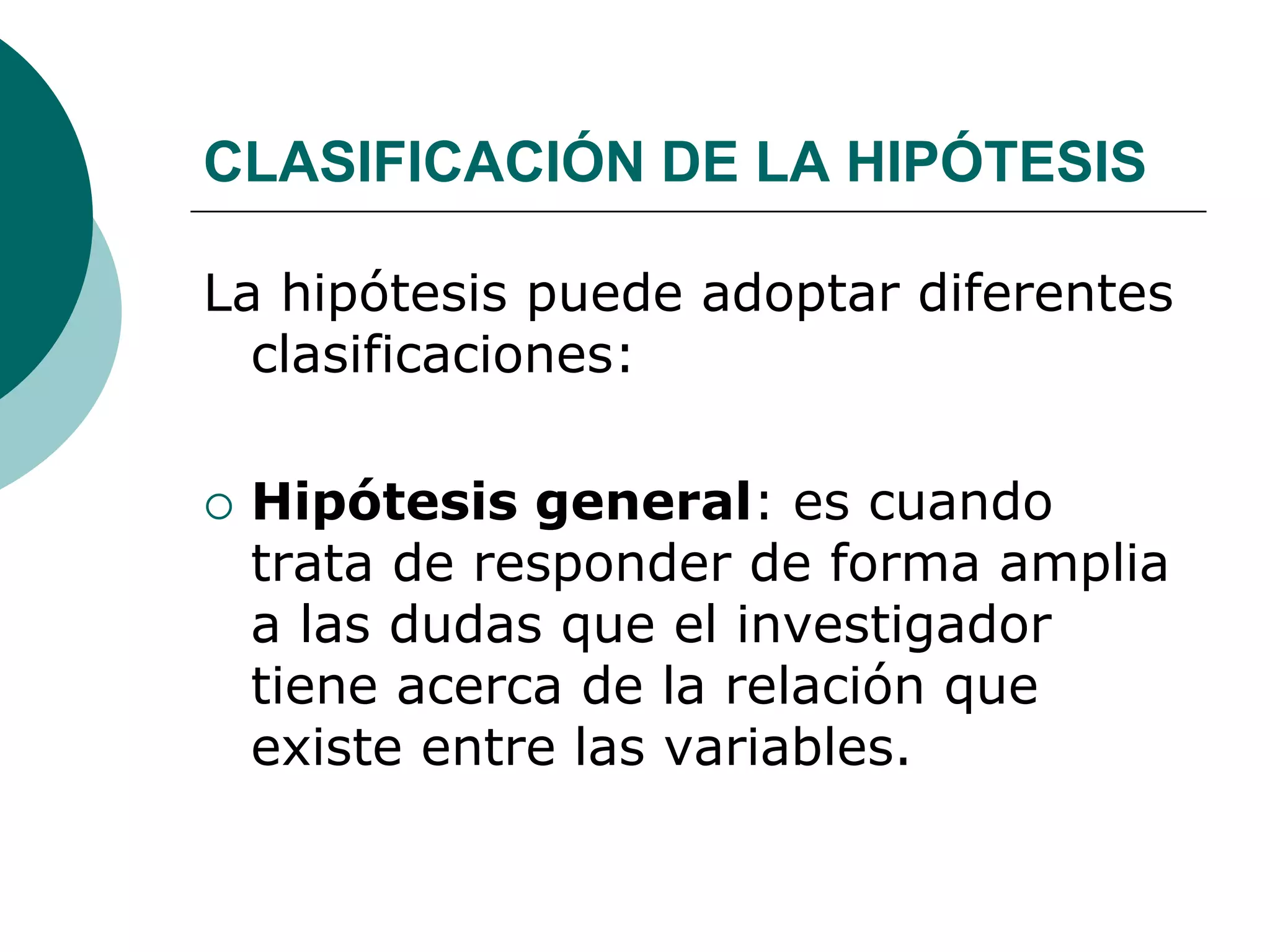 CLASIFICACIÓN DE LA HIPÓTESIS
La hipótesis puede adoptar diferentes
clasificaciones:
 Hipótesis general: es cuando
trata de responder de forma amplia
a las dudas que el investigador
tiene acerca de la relación que
existe entre las variables.
 