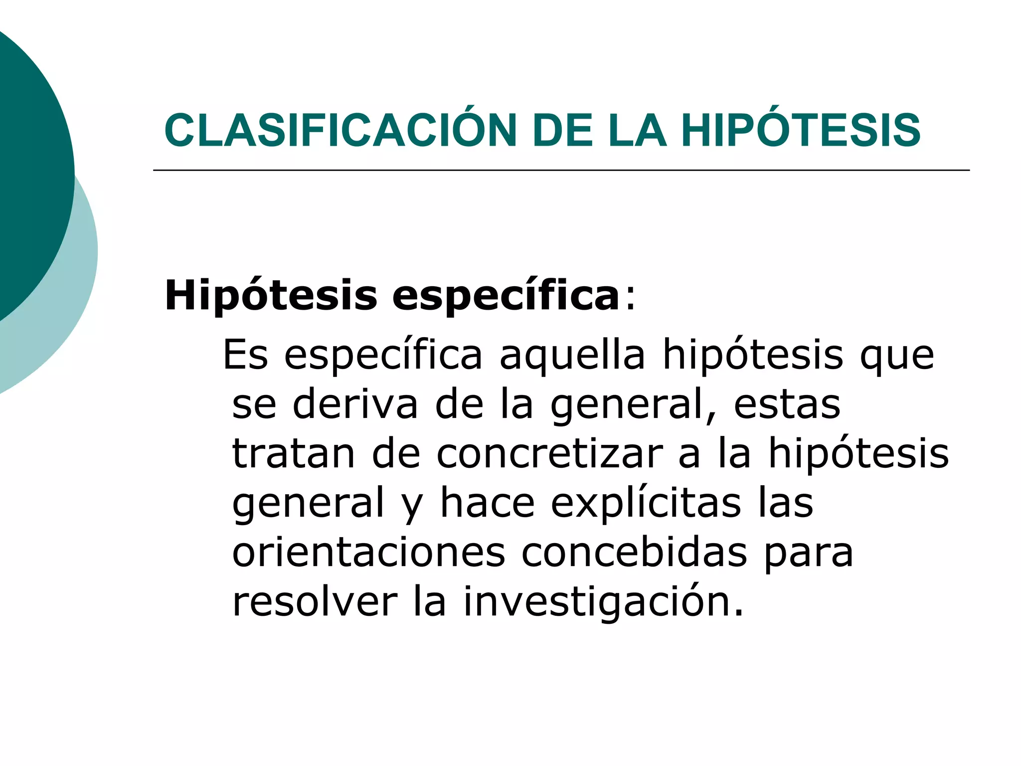 CLASIFICACIÓN DE LA HIPÓTESIS
Hipótesis específica:
Es específica aquella hipótesis que
se deriva de la general, estas
tratan de concretizar a la hipótesis
general y hace explícitas las
orientaciones concebidas para
resolver la investigación.
 