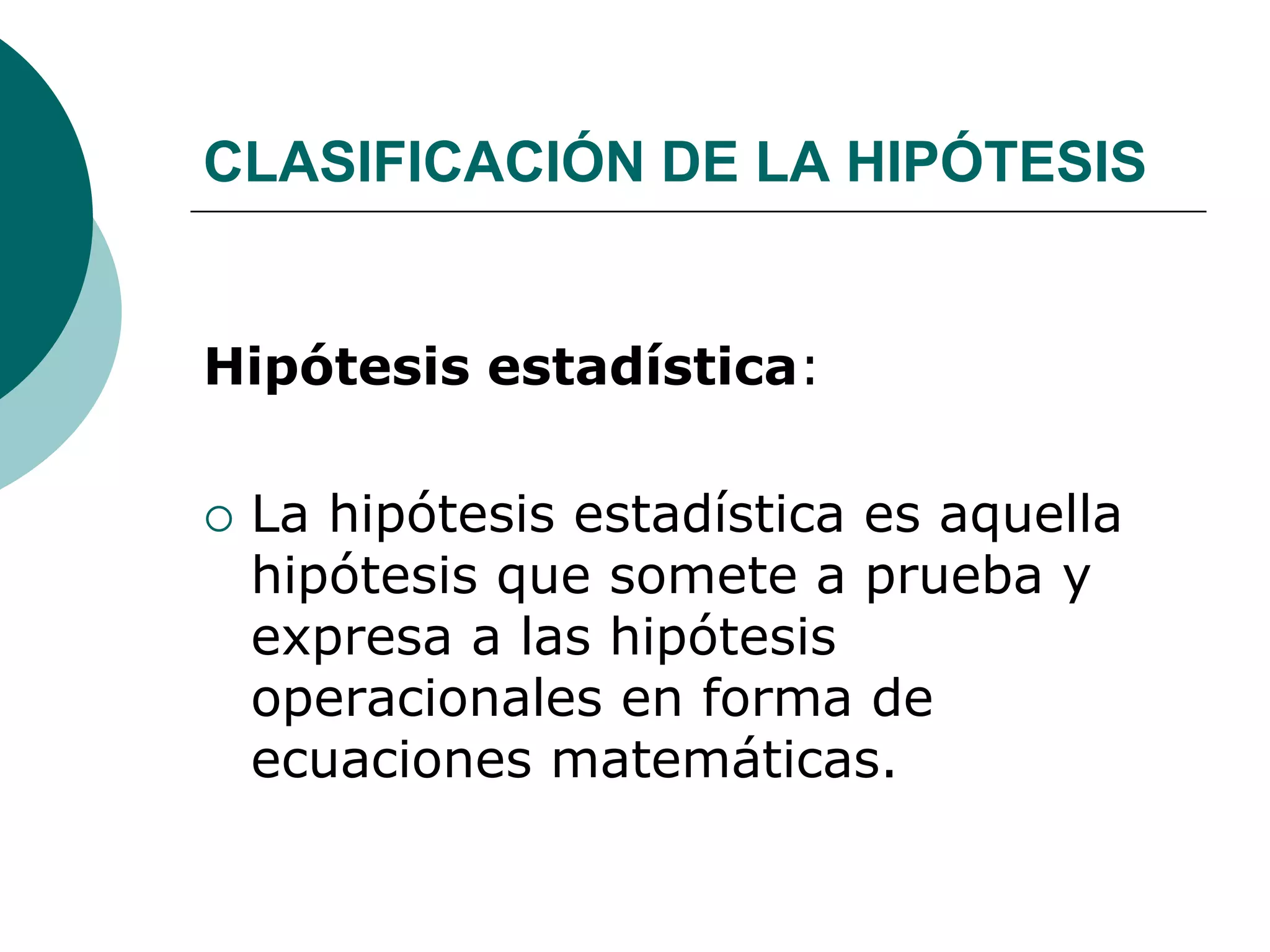 CLASIFICACIÓN DE LA HIPÓTESIS
Hipótesis estadística:
 La hipótesis estadística es aquella
hipótesis que somete a prueba y
expresa a las hipótesis
operacionales en forma de
ecuaciones matemáticas.
 
