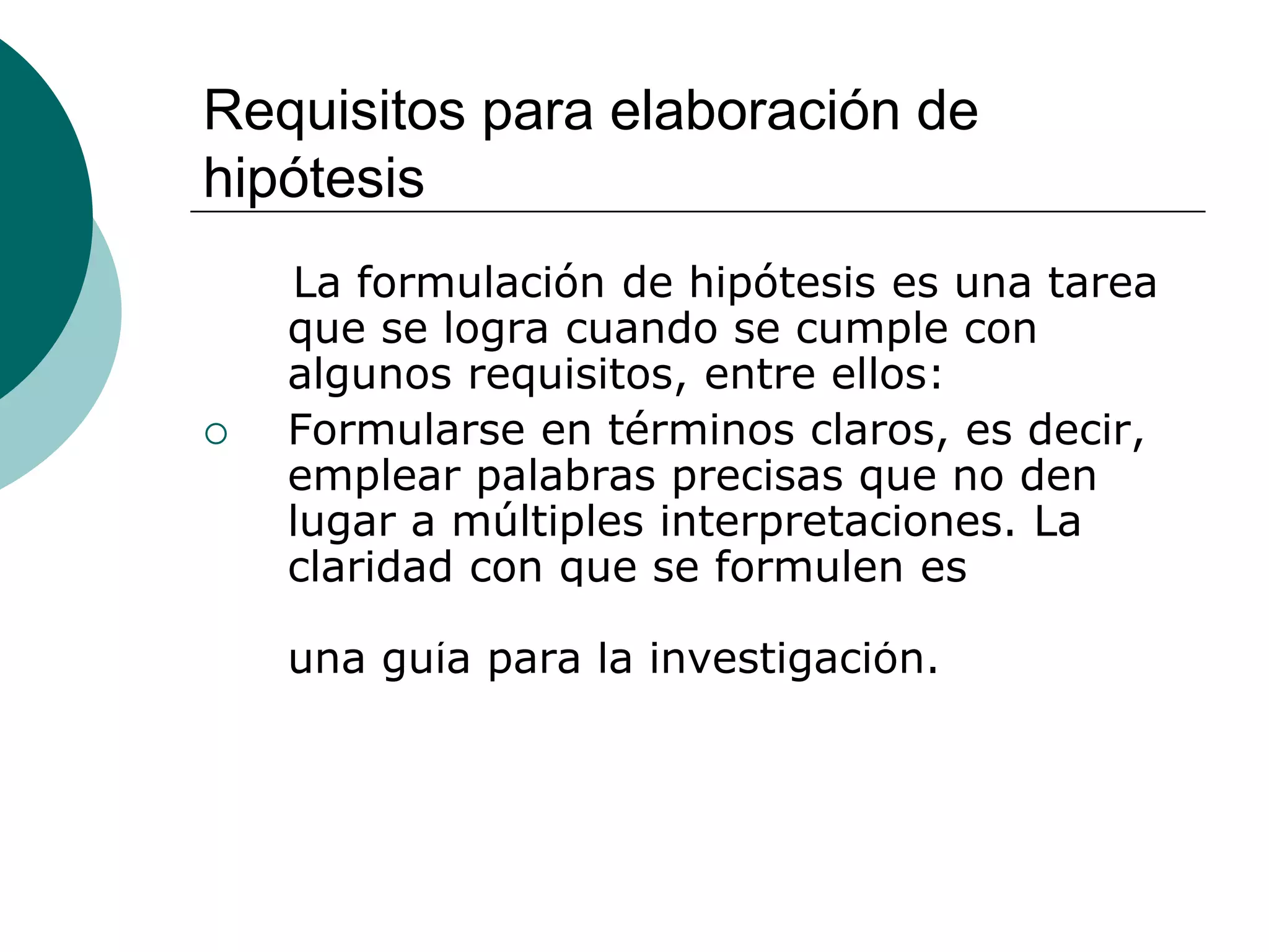 Requisitos para elaboración de
hipótesis
La formulación de hipótesis es una tarea
que se logra cuando se cumple con
algunos requisitos, entre ellos:
 Formularse en términos claros, es decir,
emplear palabras precisas que no den
lugar a múltiples interpretaciones. La
claridad con que se formulen es
fundamental, debido a que constituyen
una guía para la investigación.
 