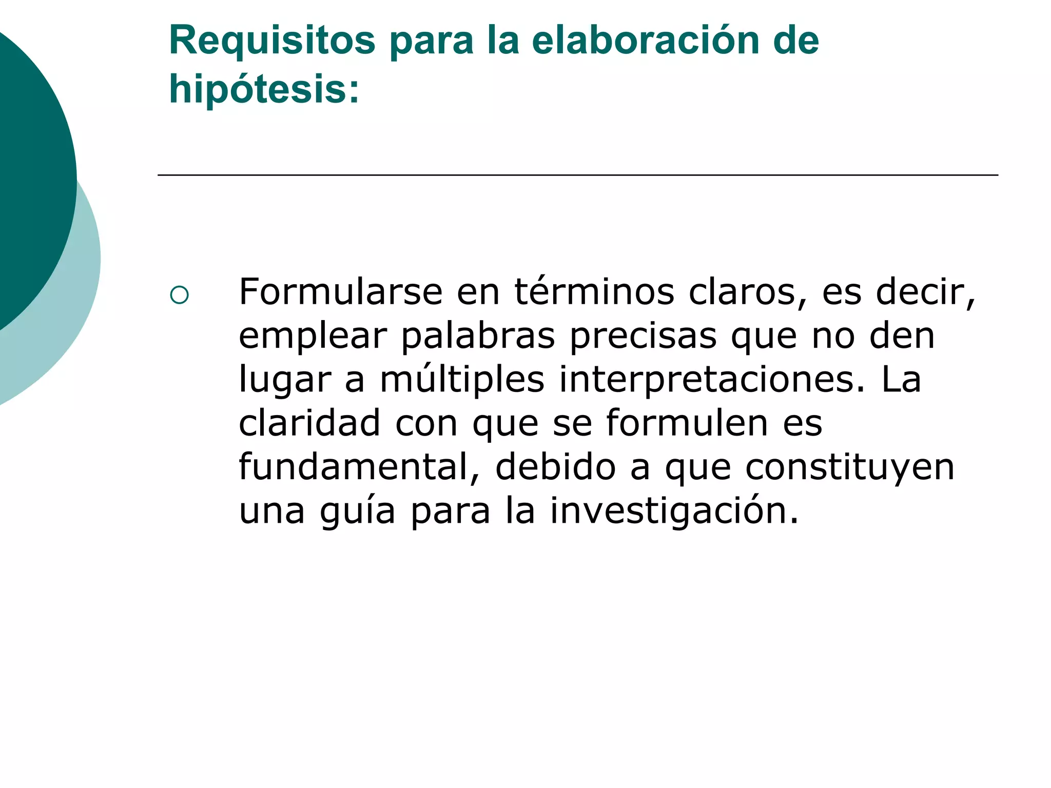 Requisitos para la elaboración de
hipótesis:
 Formularse en términos claros, es decir,
emplear palabras precisas que no den
lugar a múltiples interpretaciones. La
claridad con que se formulen es
fundamental, debido a que constituyen
una guía para la investigación.
 