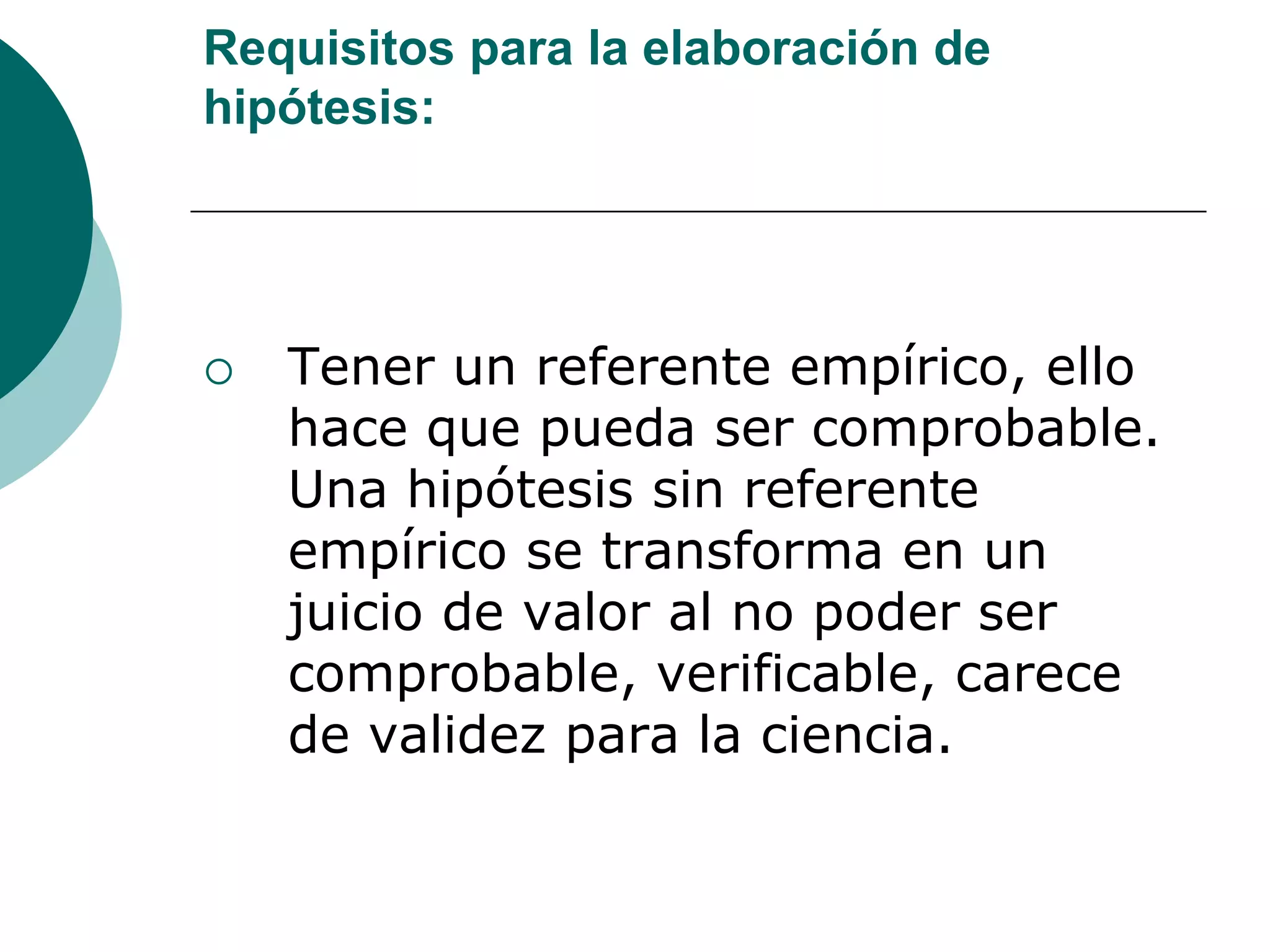Requisitos para la elaboración de
hipótesis:
 Tener un referente empírico, ello
hace que pueda ser comprobable.
Una hipótesis sin referente
empírico se transforma en un
juicio de valor al no poder ser
comprobable, verificable, carece
de validez para la ciencia.
 