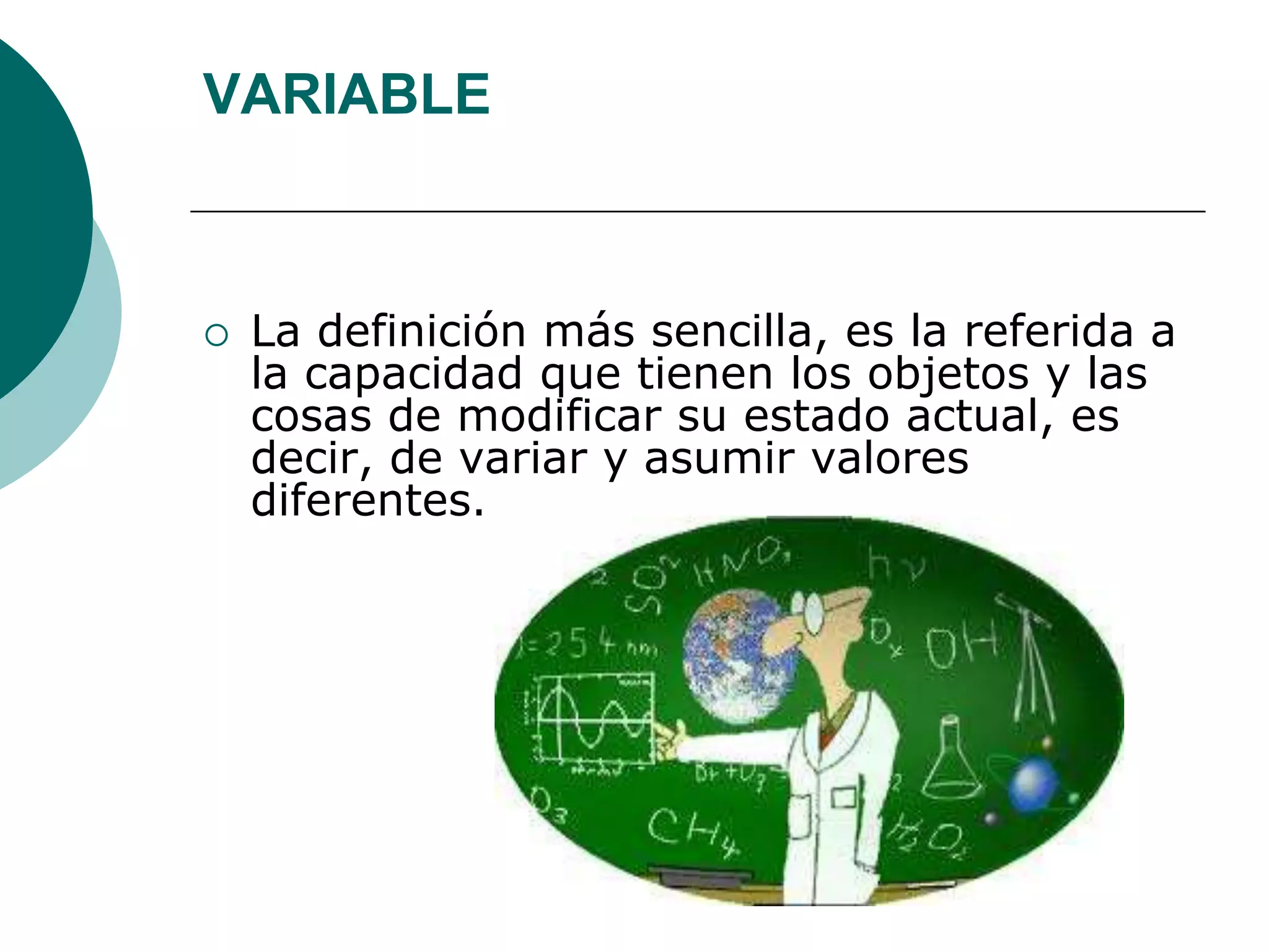 VARIABLE
 La definición más sencilla, es la referida a
la capacidad que tienen los objetos y las
cosas de modificar su estado actual, es
decir, de variar y asumir valores
diferentes.
 