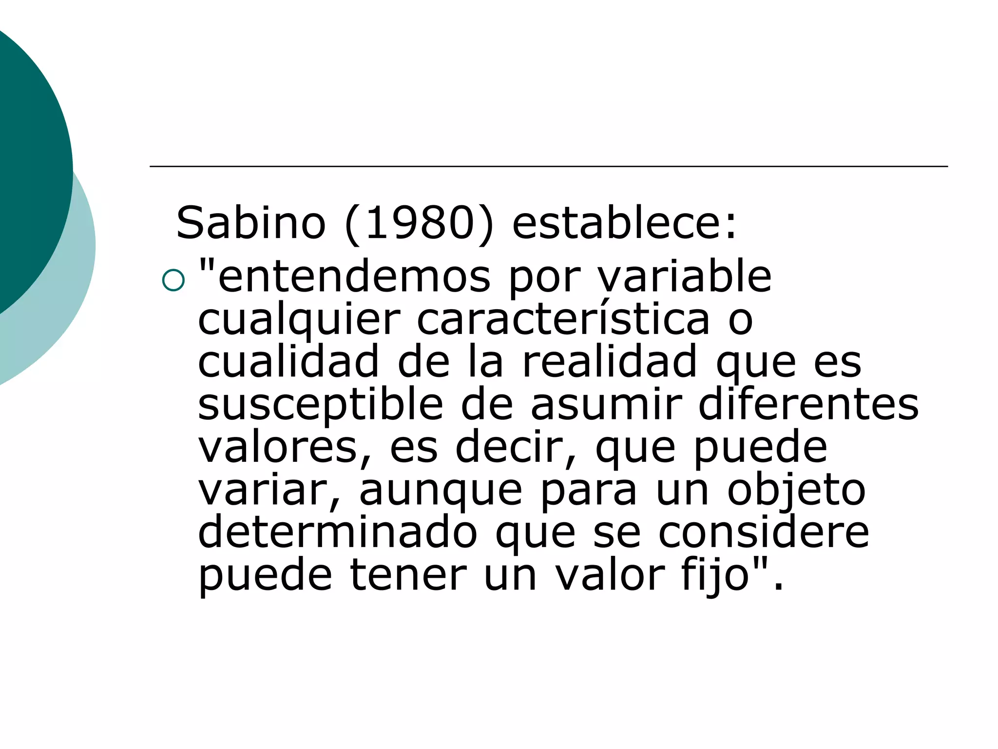 Sabino (1980) establece:
 "entendemos por variable
cualquier característica o
cualidad de la realidad que es
susceptible de asumir diferentes
valores, es decir, que puede
variar, aunque para un objeto
determinado que se considere
puede tener un valor fijo".
 