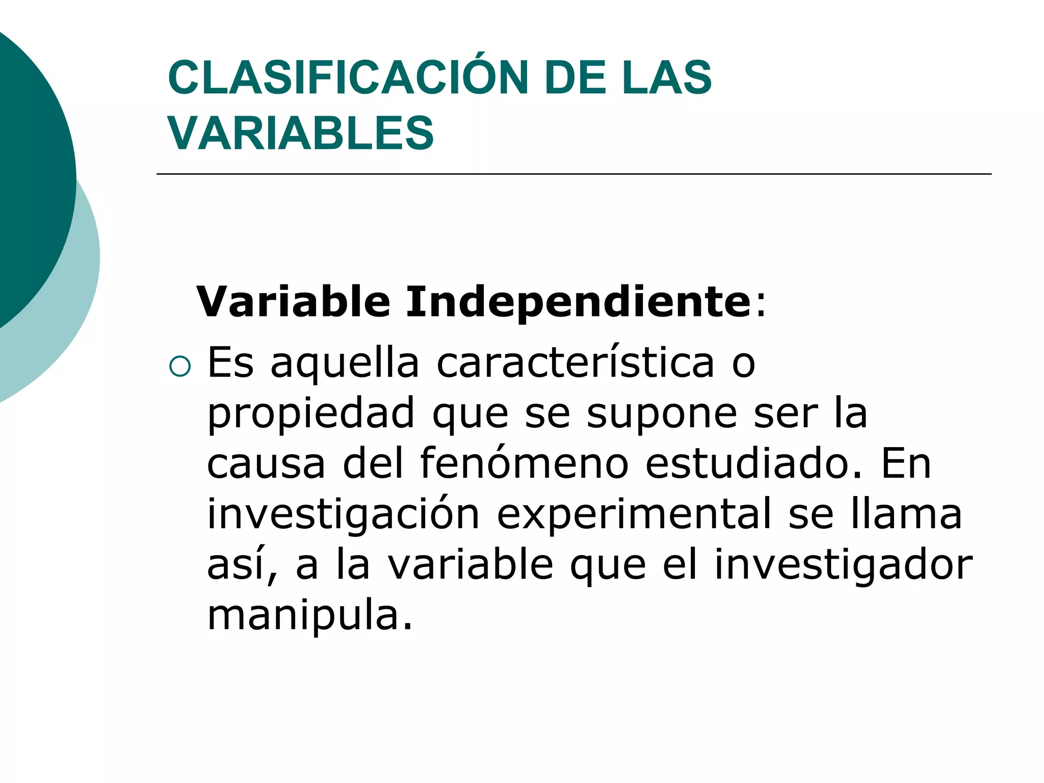 CLASIFICACIÓN DE LAS
VARIABLES
Variable Independiente:
 Es aquella característica o
propiedad que se supone ser la
causa del fenómeno estudiado. En
investigación experimental se llama
así, a la variable que el investigador
manipula.
 