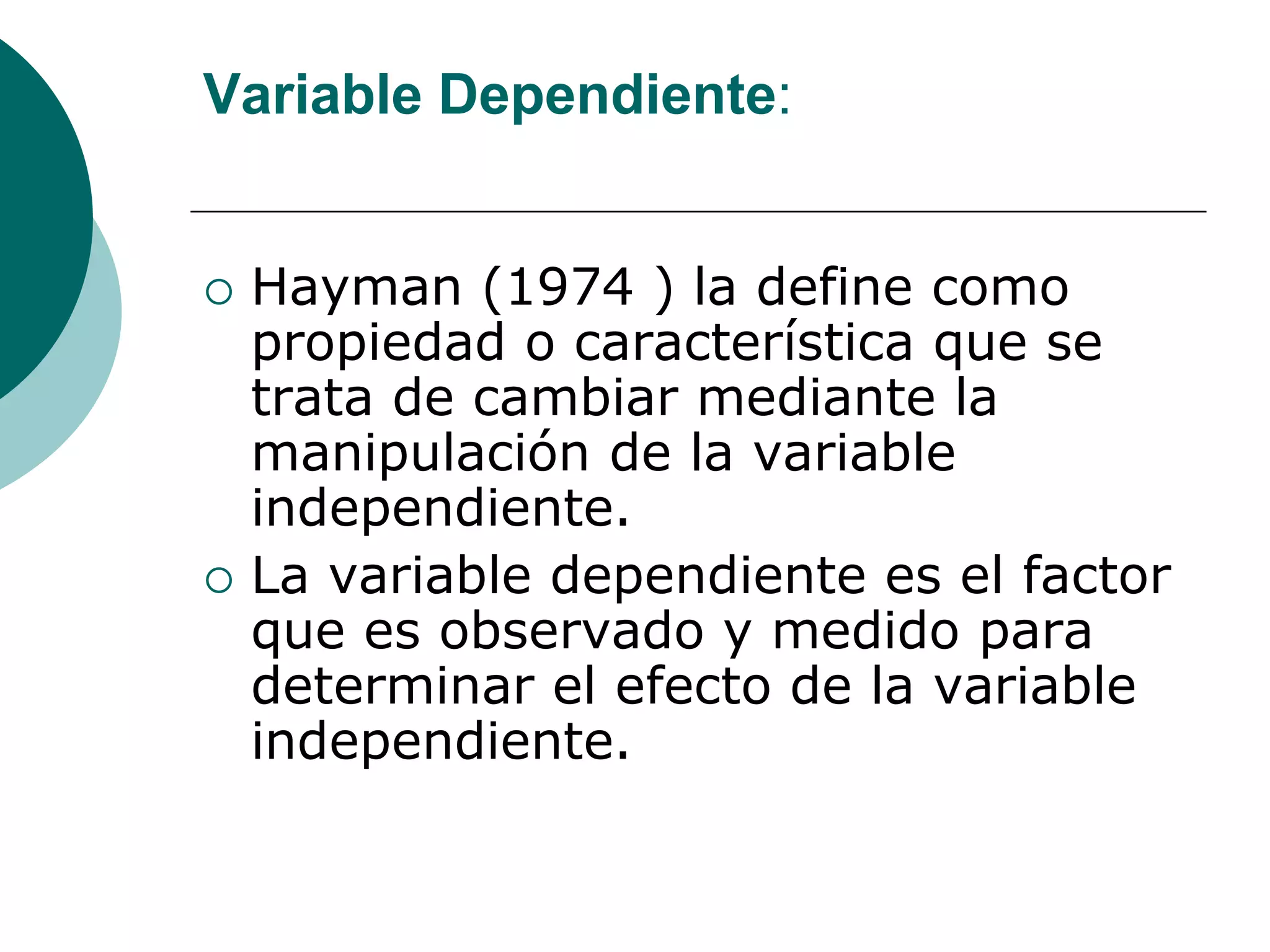 Variable Dependiente:
 Hayman (1974 ) la define como
propiedad o característica que se
trata de cambiar mediante la
manipulación de la variable
independiente.
 La variable dependiente es el factor
que es observado y medido para
determinar el efecto de la variable
independiente.
 