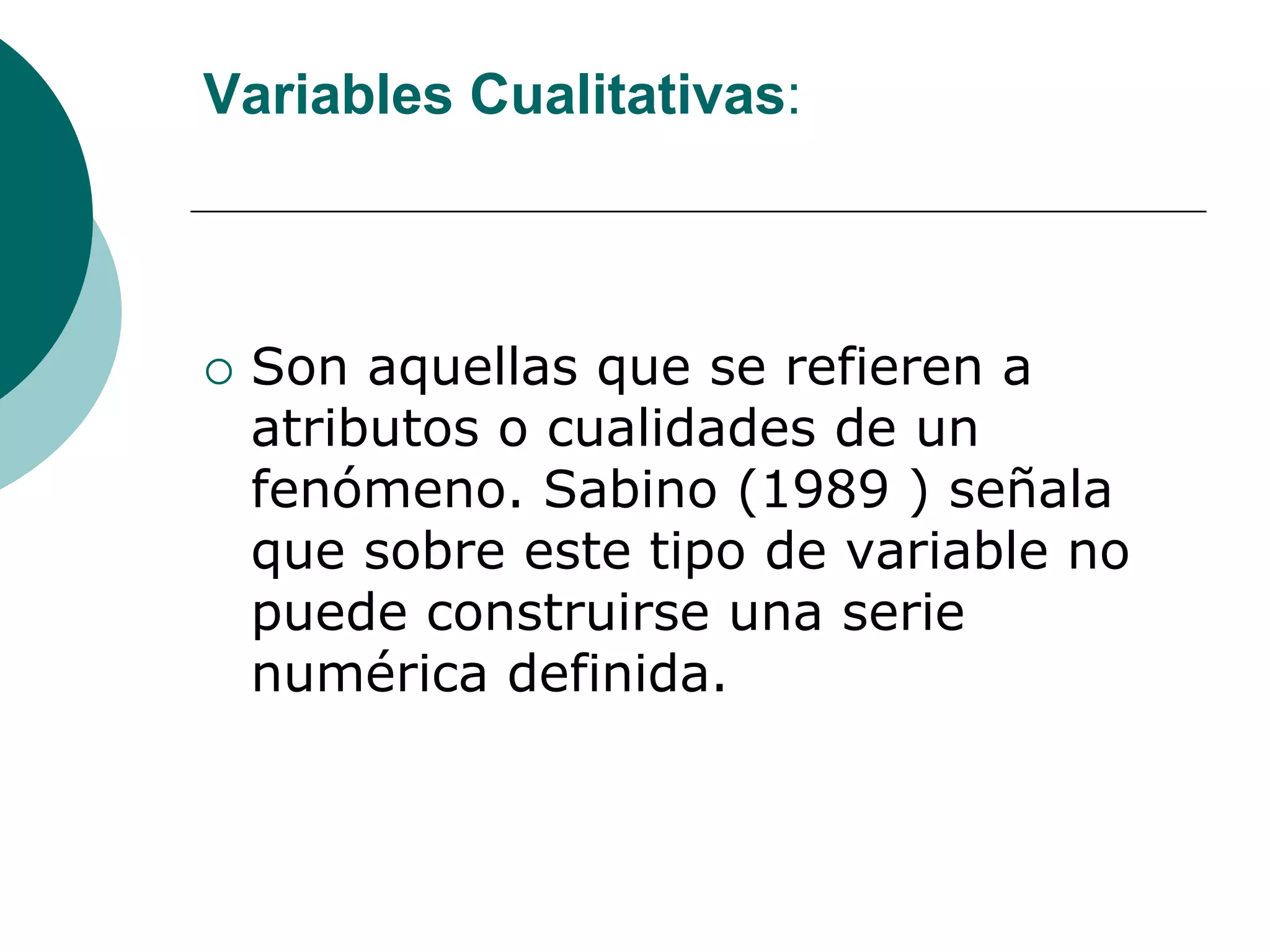 Variables Cualitativas:
 Son aquellas que se refieren a
atributos o cualidades de un
fenómeno. Sabino (1989 ) señala
que sobre este tipo de variable no
puede construirse una serie
numérica definida.
 