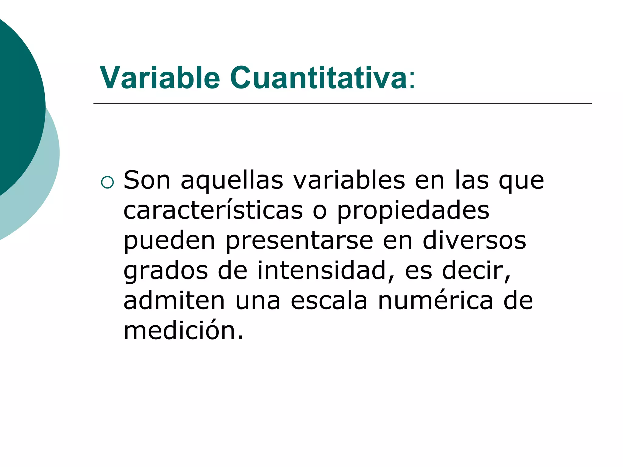 Variable Cuantitativa:
 Son aquellas variables en las que
características o propiedades
pueden presentarse en diversos
grados de intensidad, es decir,
admiten una escala numérica de
medición.
 
