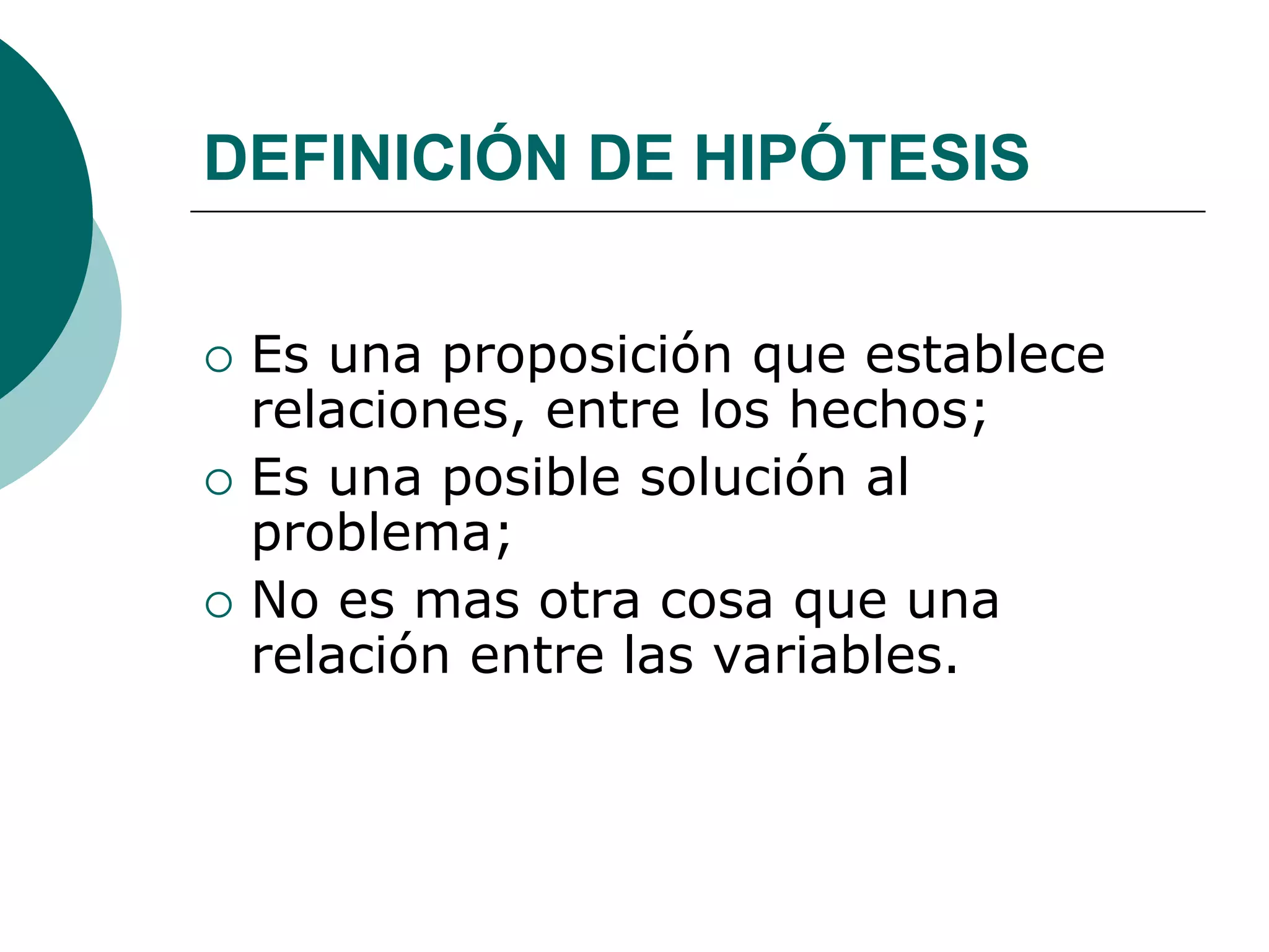DEFINICIÓN DE HIPÓTESIS
 Es una proposición que establece
relaciones, entre los hechos;
 Es una posible solución al
problema;
 No es mas otra cosa que una
relación entre las variables.
 