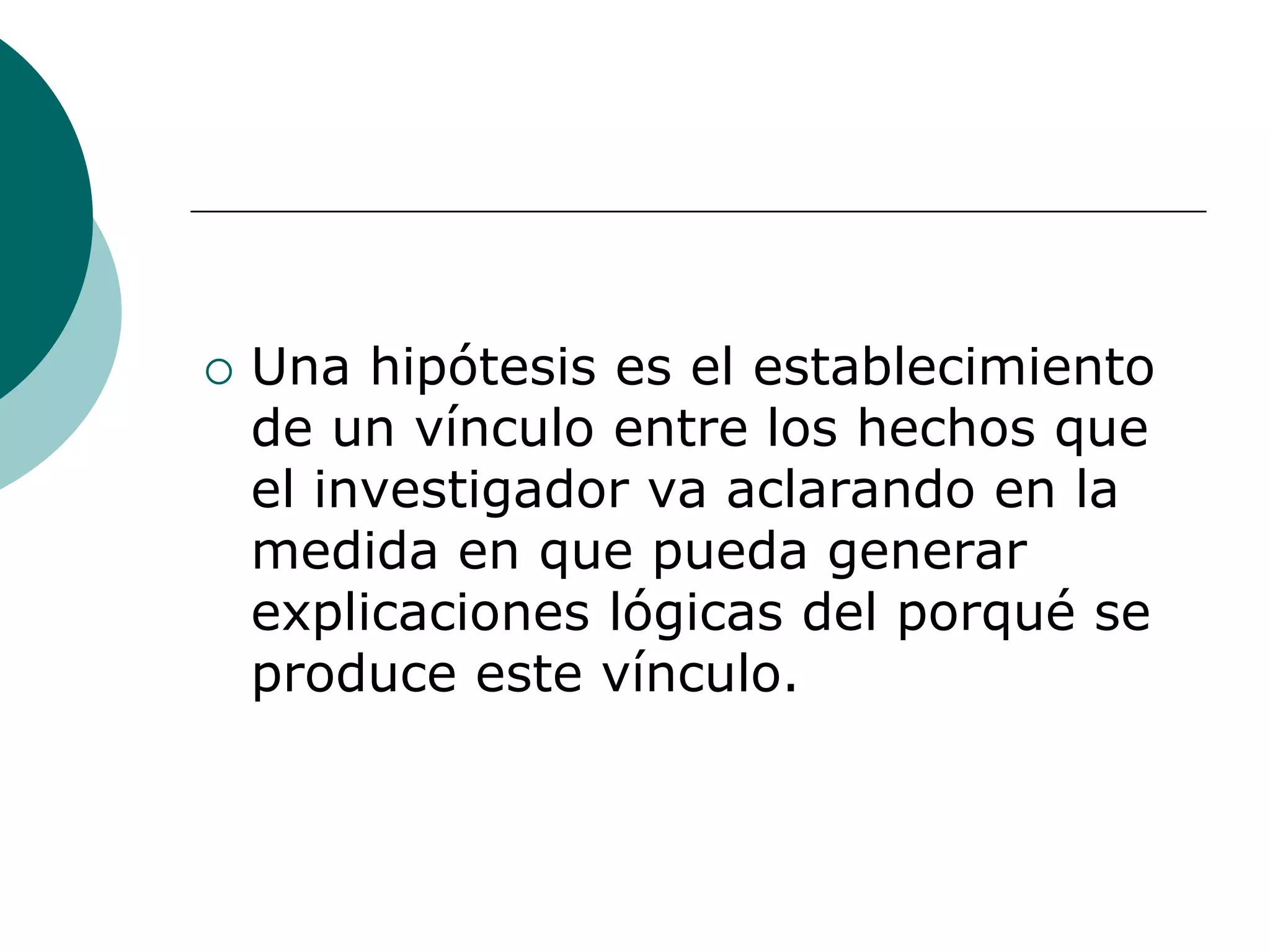  Una hipótesis es el establecimiento
de un vínculo entre los hechos que
el investigador va aclarando en la
medida en que pueda generar
explicaciones lógicas del porqué se
produce este vínculo.
 