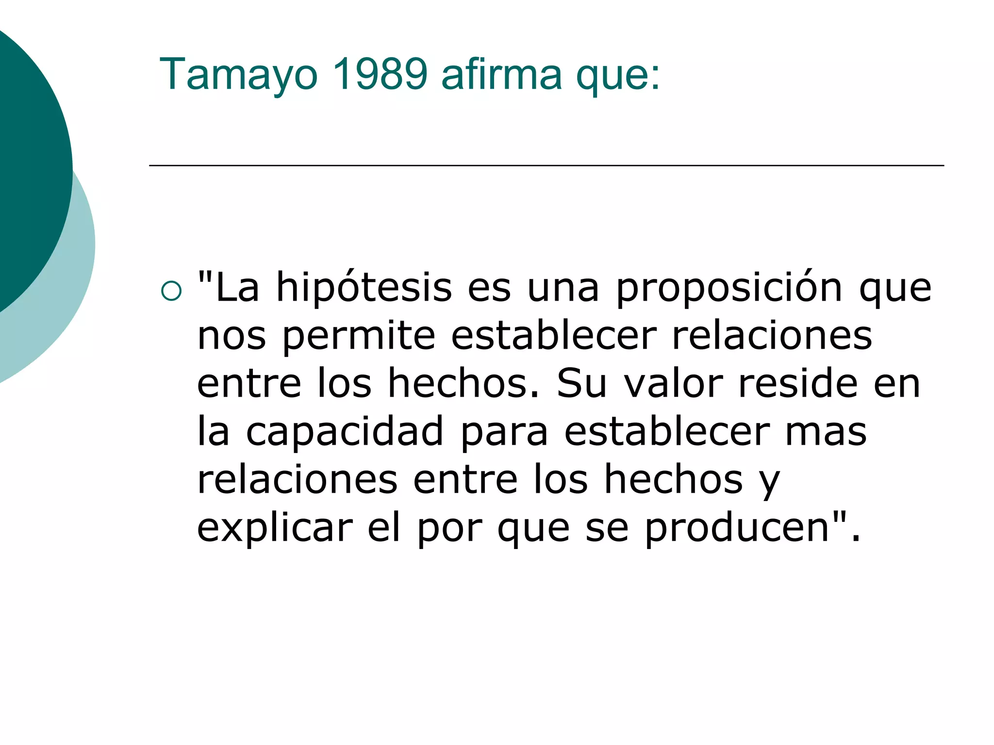 Tamayo 1989 afirma que:
 "La hipótesis es una proposición que
nos permite establecer relaciones
entre los hechos. Su valor reside en
la capacidad para establecer mas
relaciones entre los hechos y
explicar el por que se producen".
 